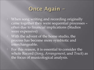    When song writing and recording originally
    came together they were sequential processes –
    often due to financial implications (Studios
    were expensive)
   With the advent of the home studio, the
    process has become more symbiotic and
    interchangeable.
   For this reason, it is essential to consider the
    whole Record (Song, Arrangement, and Track) as
    the focus of musicological analysis.
 