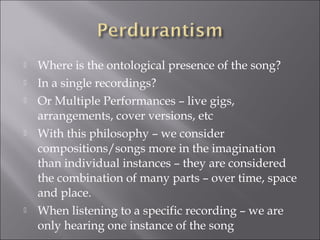    Where is the ontological presence of the song?
   In a single recordings?
   Or Multiple Performances – live gigs,
    arrangements, cover versions, etc
   With this philosophy – we consider
    compositions/songs more in the imagination
    than individual instances – they are considered
    the combination of many parts – over time, space
    and place.
   When listening to a specific recording – we are
    only hearing one instance of the song
 