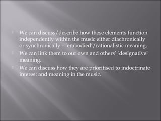    We can discuss/describe how these elements function
    independently within the music either diachronically
    or synchronically – ‘embodied’/rationalistic meaning.
   We can link them to our own and others’ ‘designative’
    meaning.
   We can discuss how they are prioritised to indoctrinate
    interest and meaning in the music.
 