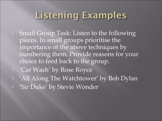    Small Group Task: Listen to the following
    pieces. In small groups prioritise the
    importance of the above techniques by
    numbering them. Provide reasons for your
    choice to feed back to the group.
   ‘Car Wash’ by Rose Royce
   ‘All Along The Watchtower’ by Bob Dylan
   ‘Sir Duke’ by Stevie Wonder
 