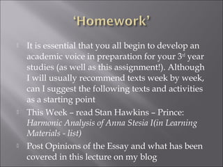    It is essential that you all begin to develop an
    academic voice in preparation for your 3rd year
    studies (as well as this assignment!). Although
    I will usually recommend texts week by week,
    can I suggest the following texts and activities
    as a starting point
   This Week – read Stan Hawkins – Prince:
    Harmonic Analysis of Anna Stesia I(in Learning
    Materials - list)
   Post Opinions of the Essay and what has been
    covered in this lecture on my blog
 