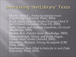    Moore, Allan F., Analyzing popular music
    (Cambridge University Press, 2003).  
   Wald, Elijah, How the Beatles Destroyed Rock N
    Roll (Oxford University Press US, 2009).  
   Frith, Simon, and Andrew Goodwin, On record
    (Routledge, 1990).  
   Shuker, Roy, Popular music (Routledge, 2005).  
   Hesmondhalgh, David, and Keith Negus,
    Popular music studies (Arnold, 2002).  
   Middleton, Richard, Voicing the popular (CRC
    Press, 2006).  
   Stephenson, Ken, What to listen for in rock (Yale
    University Press, 2002).  
 