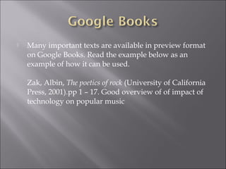    Many important texts are available in preview format
    on Google Books. Read the example below as an
    example of how it can be used.

    Zak, Albin, The poetics of rock (University of California
    Press, 2001).pp 1 – 17. Good overview of of impact of
    technology on popular music
 
