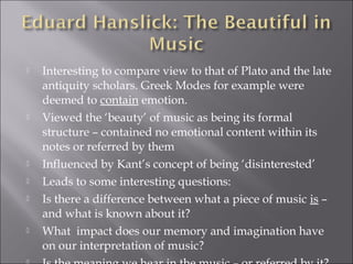    Interesting to compare view to that of Plato and the late
    antiquity scholars. Greek Modes for example were
    deemed to contain emotion.
   Viewed the ‘beauty’ of music as being its formal
    structure – contained no emotional content within its
    notes or referred by them
   Influenced by Kant’s concept of being ‘disinterested’
   Leads to some interesting questions:
   Is there a difference between what a piece of music is –
    and what is known about it?
   What impact does our memory and imagination have
    on our interpretation of music?
 