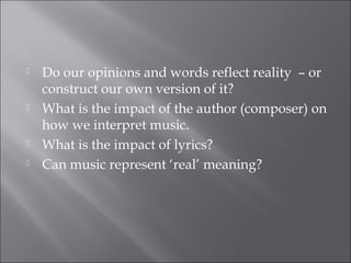    Do our opinions and words reflect reality – or
    construct our own version of it?
   What is the impact of the author (composer) on
    how we interpret music.
   What is the impact of lyrics?
   Can music represent ‘real’ meaning?
 