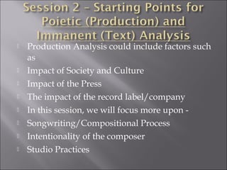    Production Analysis could include factors such
    as
   Impact of Society and Culture
   Impact of the Press
   The impact of the record label/company
   In this session, we will focus more upon -
   Songwriting/Compositional Process
   Intentionality of the composer
   Studio Practices
 