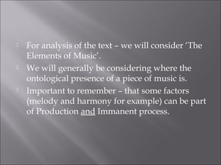    For analysis of the text – we will consider ‘The
    Elements of Music’.
   We will generally be considering where the
    ontological presence of a piece of music is.
   Important to remember – that some factors
    (melody and harmony for example) can be part
    of Production and Immanent process.
 
