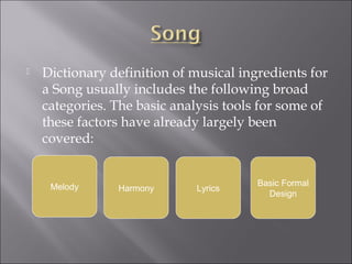    Dictionary definition of musical ingredients for
    a Song usually includes the following broad
    categories. The basic analysis tools for some of
    these factors have already largely been
    covered:


     Melody                             Basic Formal
                Harmony      Lyrics
                                          Design
 