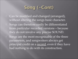   Can be modified and changed (arranged),
    without altering the songs basic character.
   Songs can therefore easily be differentiated
    from particular recorded versions – because
    they do not involve any precise SOUND.
   Songs are the most recognisable of the three
    parameters, and songwriters always get
    principal credit on a record, even if they have
    had nothing to do with its construction.
 