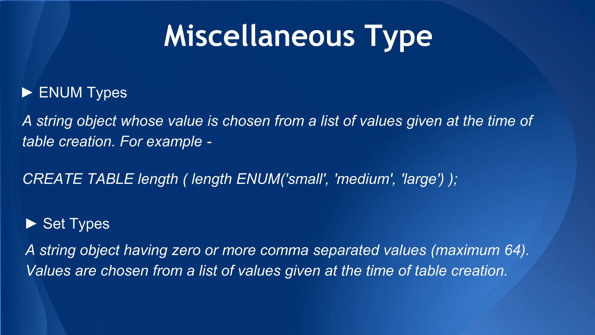 Miscellaneous Type
A string object whose value is chosen from a list of values given at the time of
table creation. For example -
CREATE TABLE length ( length ENUM('small', 'medium', 'large') );
► ENUM Types
► Set Types
A string object having zero or more comma separated values (maximum 64).
Values are chosen from a list of values given at the time of table creation.
 