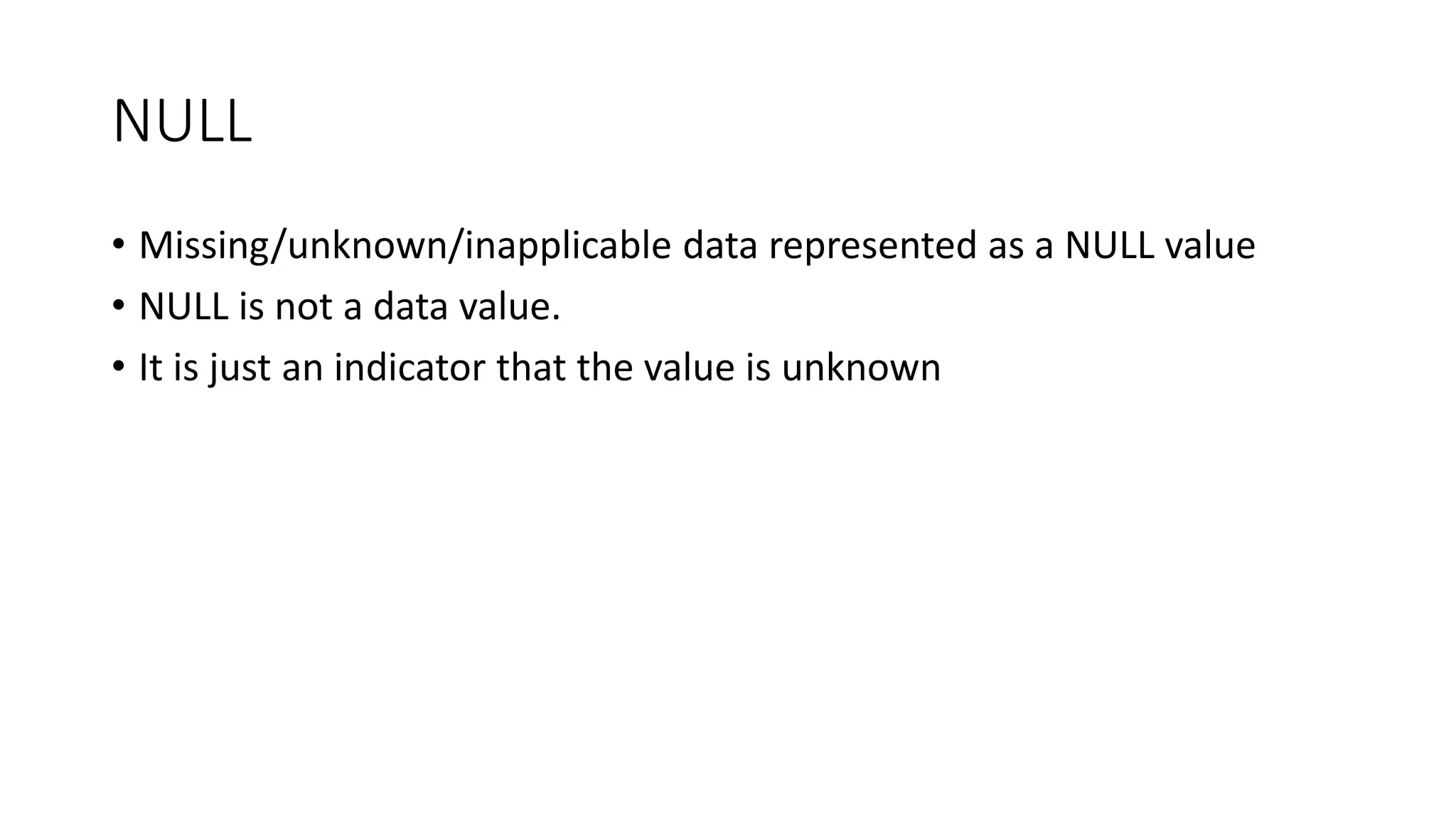 NULL
• Missing/unknown/inapplicable data represented as a NULL value
• NULL is not a data value.
• It is just an indicator that the value is unknown
 