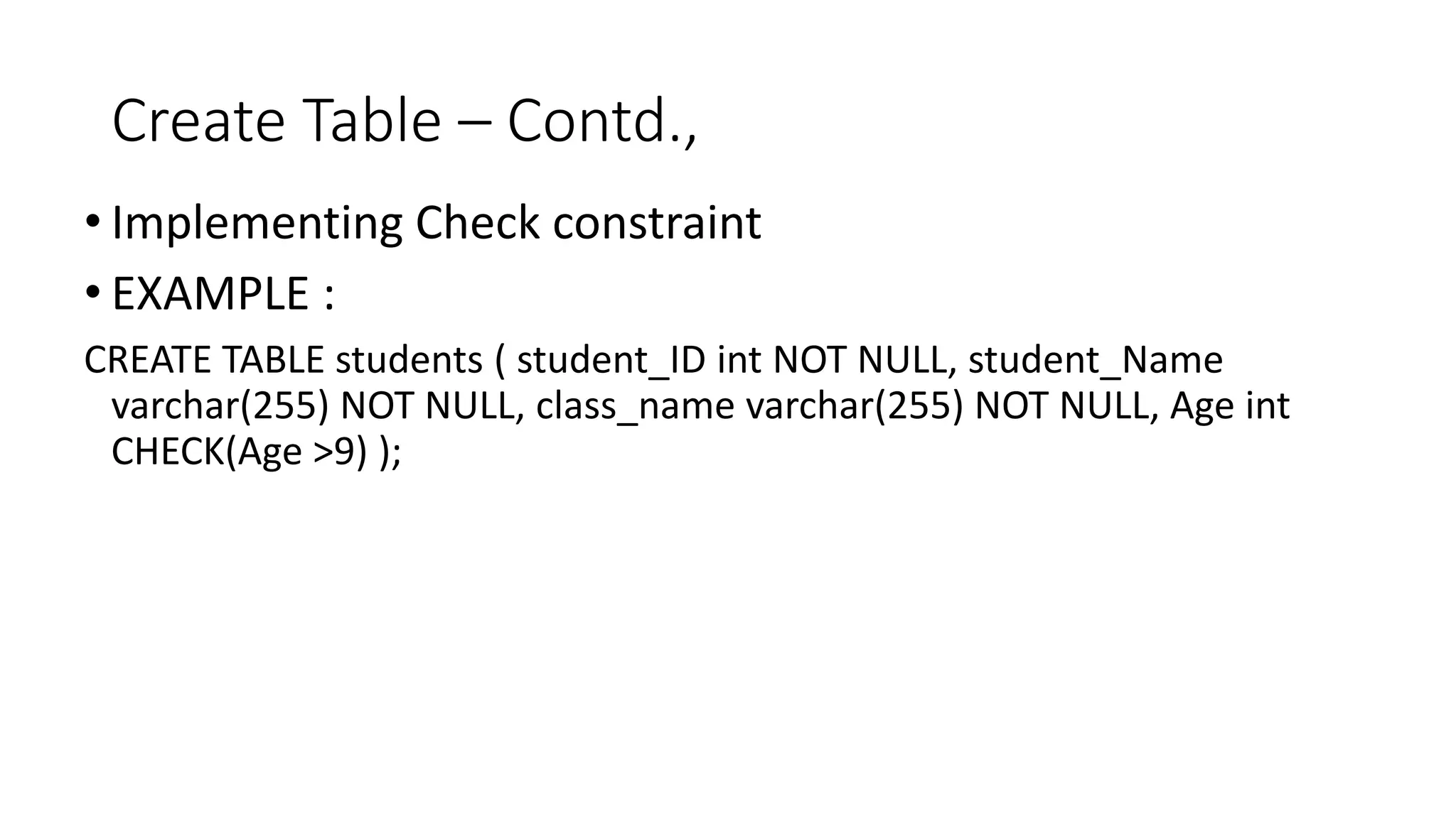 Create Table – Contd.,
• Implementing Check constraint
• EXAMPLE :
CREATE TABLE students ( student_ID int NOT NULL, student_Name
varchar(255) NOT NULL, class_name varchar(255) NOT NULL, Age int
CHECK(Age >9) );
 