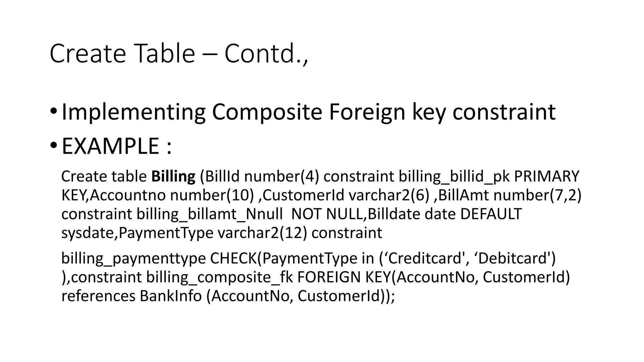Create Table – Contd.,
•Implementing Composite Foreign key constraint
•EXAMPLE :
Create table Billing (BillId number(4) constraint billing_billid_pk PRIMARY
KEY,Accountno number(10) ,CustomerId varchar2(6) ,BillAmt number(7,2)
constraint billing_billamt_Nnull NOT NULL,Billdate date DEFAULT
sysdate,PaymentType varchar2(12) constraint
billing_paymenttype CHECK(PaymentType in (‘Creditcard', ‘Debitcard')
),constraint billing_composite_fk FOREIGN KEY(AccountNo, CustomerId)
references BankInfo (AccountNo, CustomerId));
 