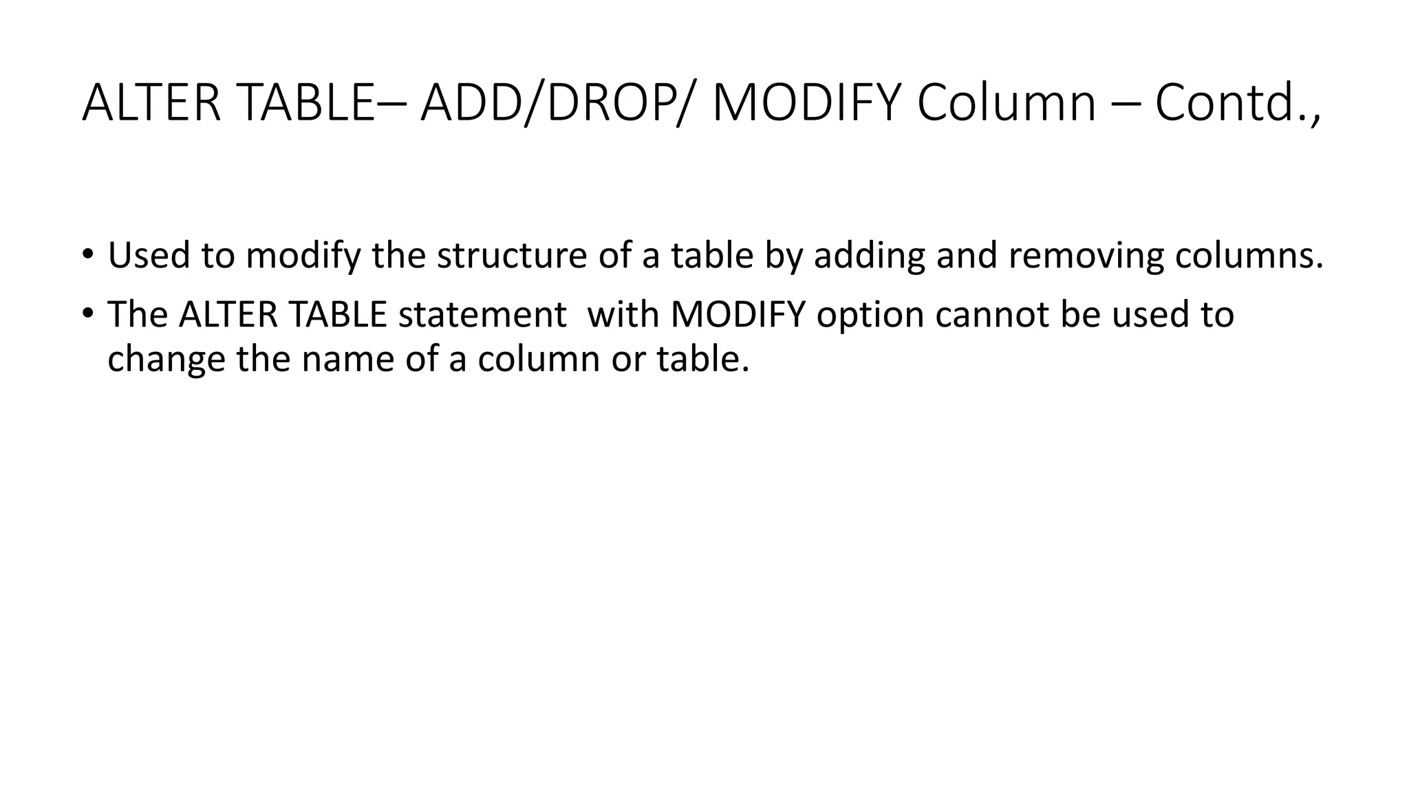ALTER TABLE– ADD/DROP/ MODIFY Column – Contd.,
• Used to modify the structure of a table by adding and removing columns.
• The ALTER TABLE statement with MODIFY option cannot be used to
change the name of a column or table.
 