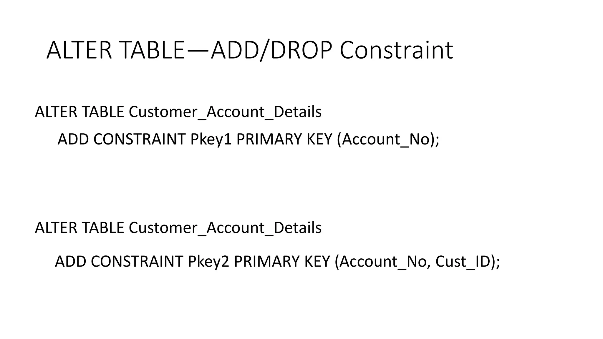 ALTER TABLE—ADD/DROP Constraint
ALTER TABLE Customer_Account_Details
ADD CONSTRAINT Pkey1 PRIMARY KEY (Account_No);
ALTER TABLE Customer_Account_Details
ADD CONSTRAINT Pkey2 PRIMARY KEY (Account_No, Cust_ID);
 