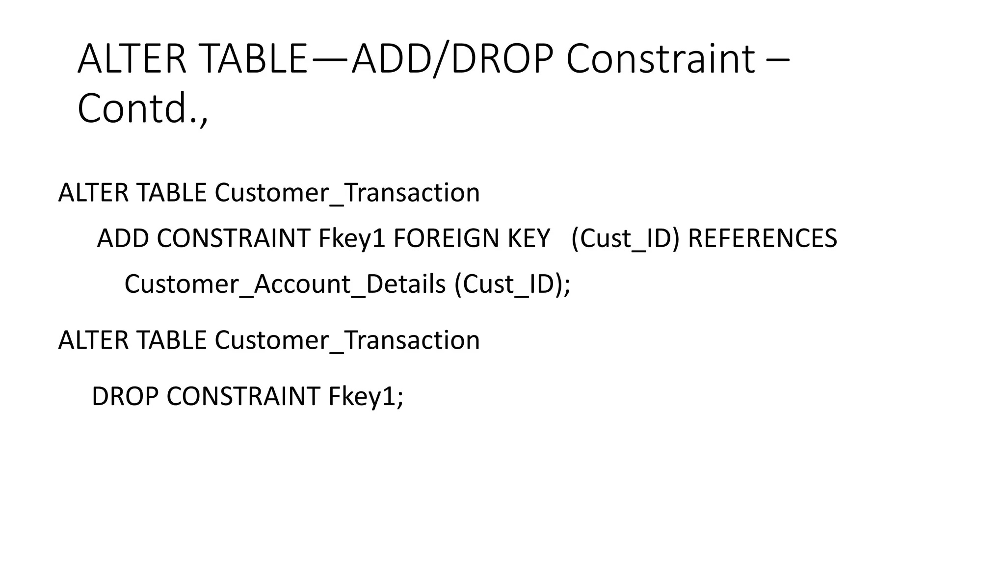 ALTER TABLE—ADD/DROP Constraint –
Contd.,
ALTER TABLE Customer_Transaction
ADD CONSTRAINT Fkey1 FOREIGN KEY (Cust_ID) REFERENCES
Customer_Account_Details (Cust_ID);
ALTER TABLE Customer_Transaction
DROP CONSTRAINT Fkey1;
 