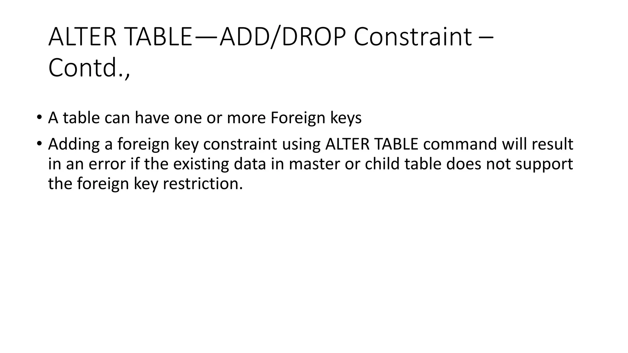 ALTER TABLE—ADD/DROP Constraint –
Contd.,
• A table can have one or more Foreign keys
• Adding a foreign key constraint using ALTER TABLE command will result
in an error if the existing data in master or child table does not support
the foreign key restriction.
 