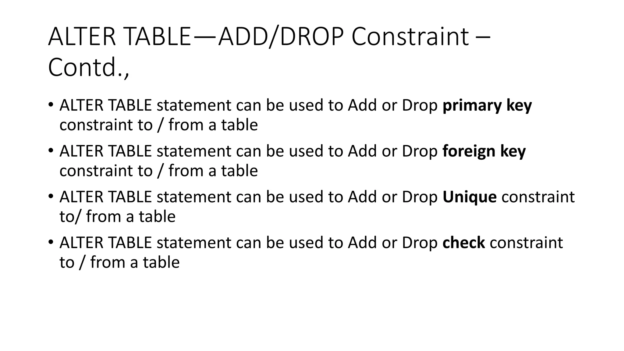 ALTER TABLE—ADD/DROP Constraint –
Contd.,
• ALTER TABLE statement can be used to Add or Drop primary key
constraint to / from a table
• ALTER TABLE statement can be used to Add or Drop foreign key
constraint to / from a table
• ALTER TABLE statement can be used to Add or Drop Unique constraint
to/ from a table
• ALTER TABLE statement can be used to Add or Drop check constraint
to / from a table
 
