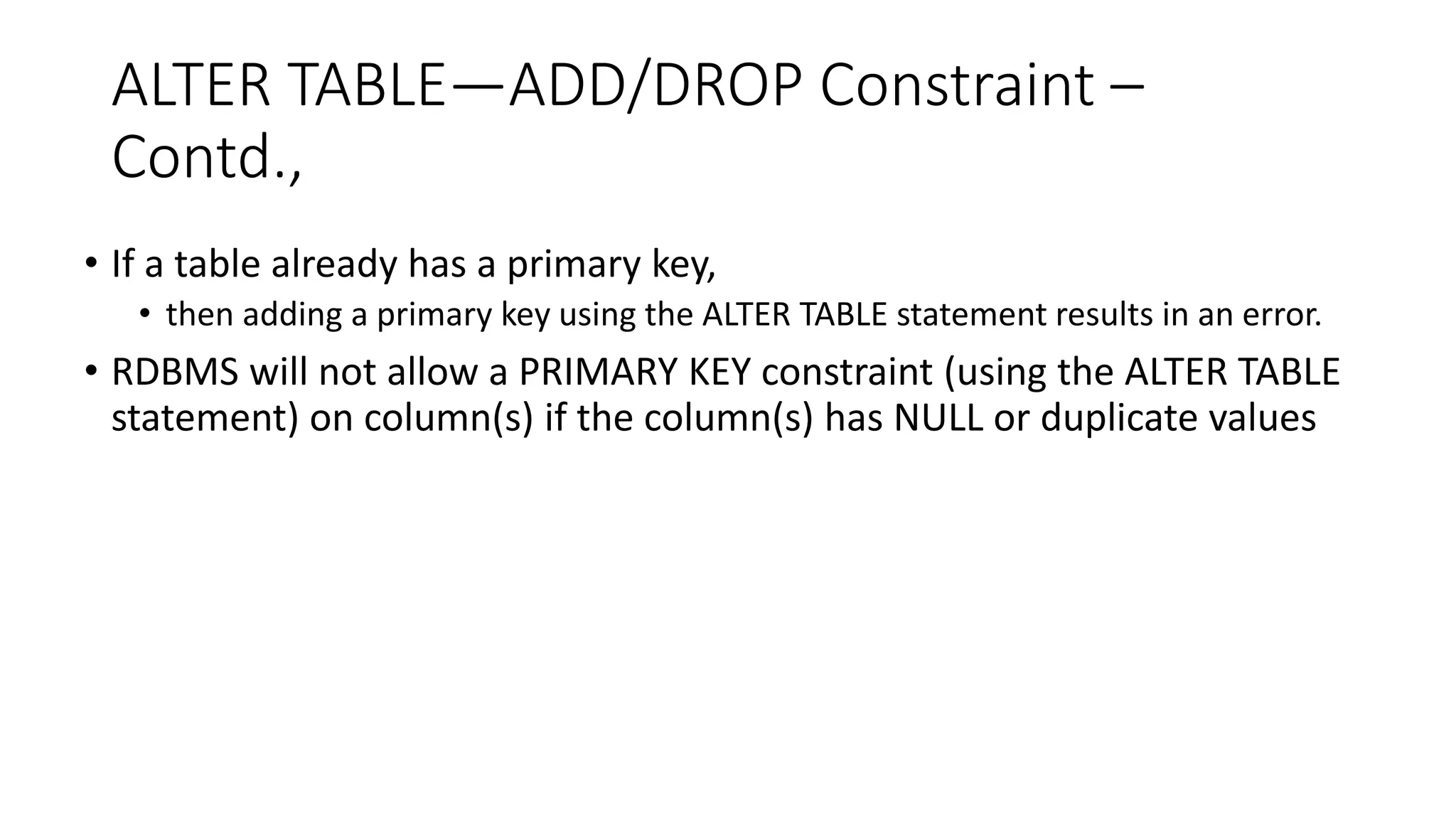 ALTER TABLE—ADD/DROP Constraint –
Contd.,
• If a table already has a primary key,
• then adding a primary key using the ALTER TABLE statement results in an error.
• RDBMS will not allow a PRIMARY KEY constraint (using the ALTER TABLE
statement) on column(s) if the column(s) has NULL or duplicate values
 