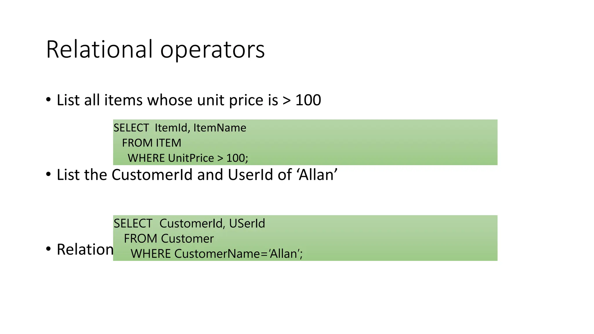 Relational operators
• List all items whose unit price is > 100
• List the CustomerId and UserId of ‘Allan’
• Relational operators = , < , > , <= , >= , != or < >
SELECT ItemId, ItemName
FROM ITEM
WHERE UnitPrice > 100;
SELECT CustomerId, USerId
FROM Customer
WHERE CustomerName=‘Allan’;
 