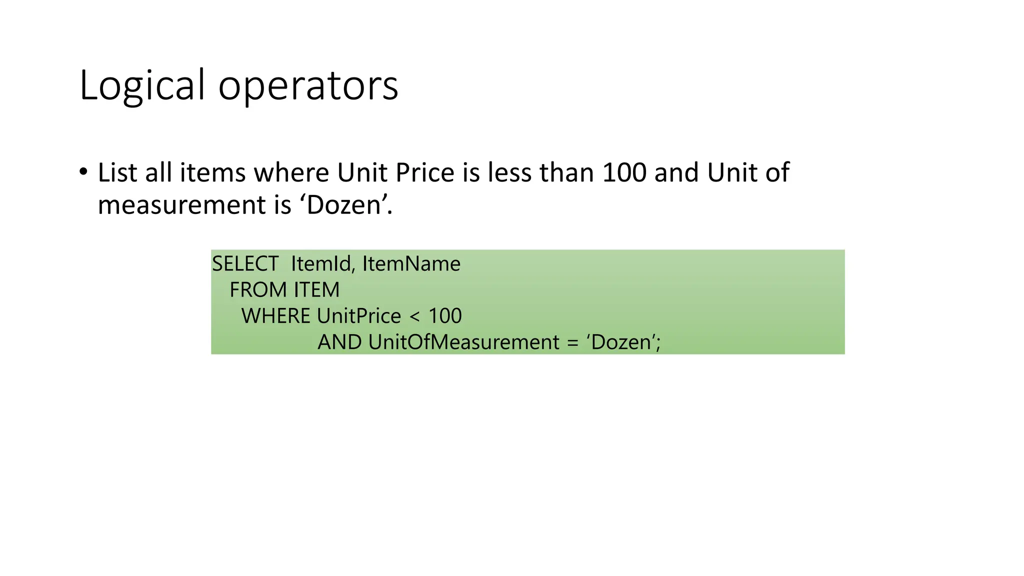 Logical operators
• List all items where Unit Price is less than 100 and Unit of
measurement is ‘Dozen’.
SELECT ItemId, ItemName
FROM ITEM
WHERE UnitPrice < 100
AND UnitOfMeasurement = ‘Dozen’;
 