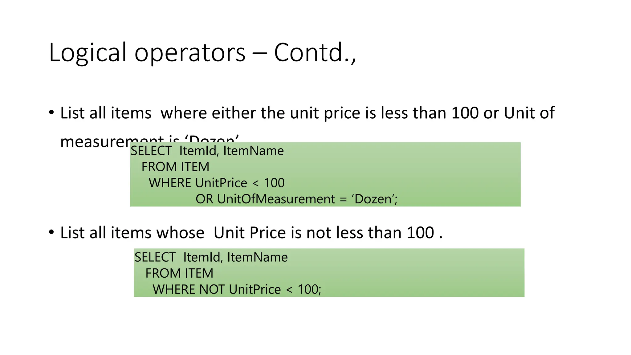 Logical operators – Contd.,
• List all items where either the unit price is less than 100 or Unit of
measurement is ‘Dozen’
• List all items whose Unit Price is not less than 100 .
SELECT ItemId, ItemName
FROM ITEM
WHERE UnitPrice < 100
OR UnitOfMeasurement = ‘Dozen’;
SELECT ItemId, ItemName
FROM ITEM
WHERE NOT UnitPrice < 100;
 