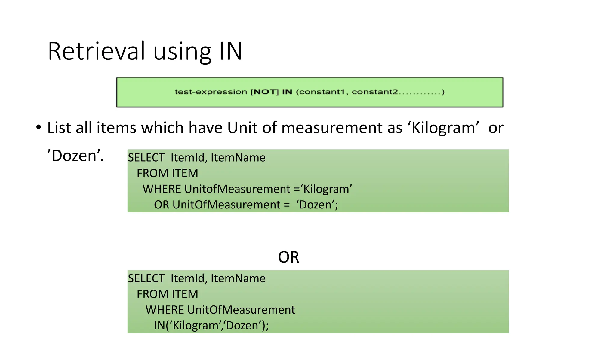 Retrieval using IN
• List all items which have Unit of measurement as ‘Kilogram’ or
’Dozen’.
OR
SELECT ItemId, ItemName
FROM ITEM
WHERE UnitofMeasurement =‘Kilogram’
OR UnitOfMeasurement = ‘Dozen’;
SELECT ItemId, ItemName
FROM ITEM
WHERE UnitOfMeasurement
IN(‘Kilogram’,‘Dozen’);
 