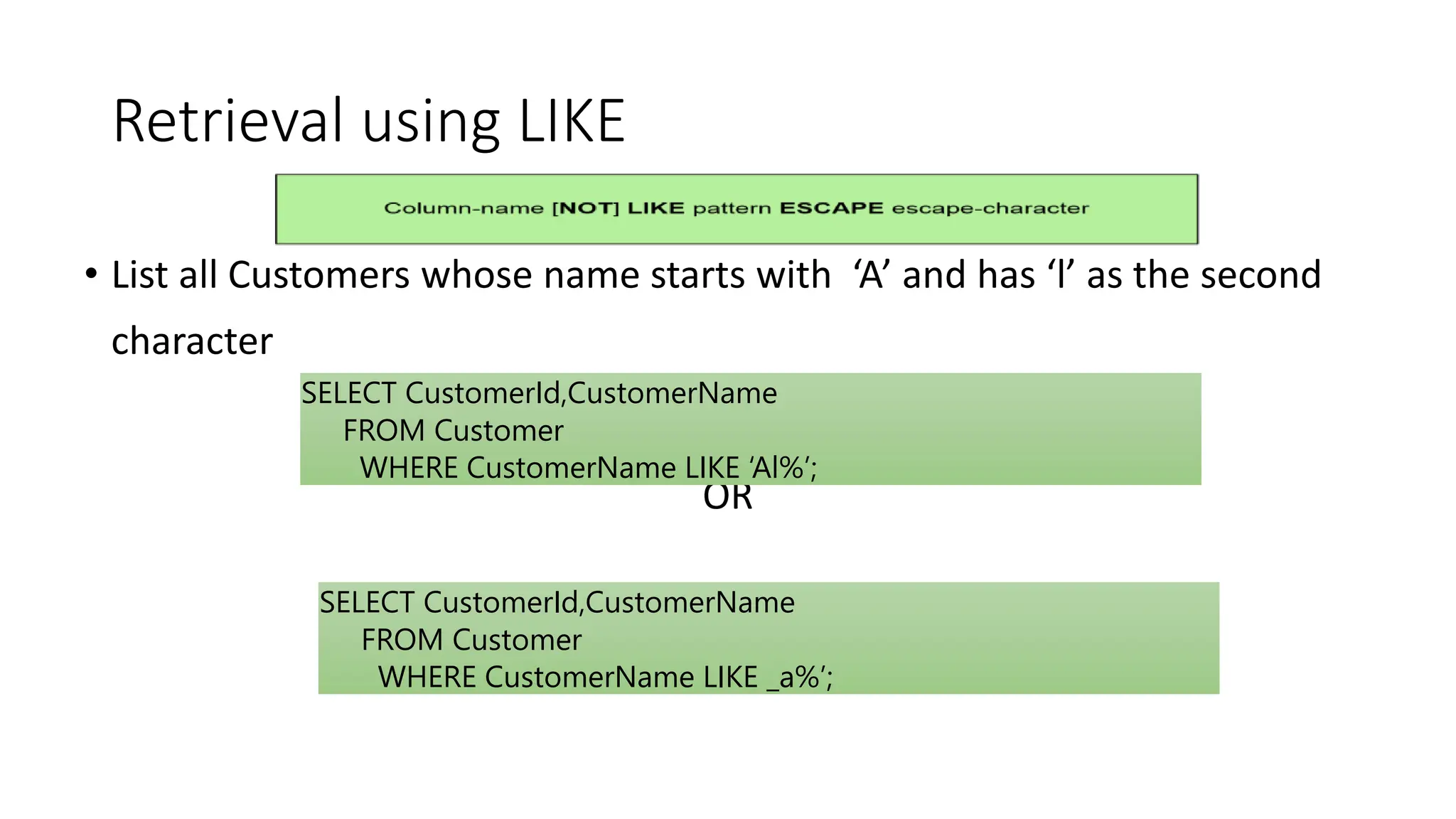 Retrieval using LIKE
• List all Customers whose name starts with ‘A’ and has ‘l’ as the second
character
OR
SELECT CustomerId,CustomerName
FROM Customer
WHERE CustomerName LIKE ‘Al%’;
SELECT CustomerId,CustomerName
FROM Customer
WHERE CustomerName LIKE _a%’;
 