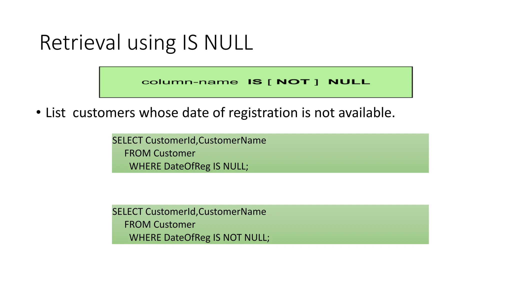 Retrieval using IS NULL
• List customers whose date of registration is not available.
OR
SELECT CustomerId,CustomerName
FROM Customer
WHERE DateOfReg IS NULL;
SELECT CustomerId,CustomerName
FROM Customer
WHERE DateOfReg IS NOT NULL;
 
