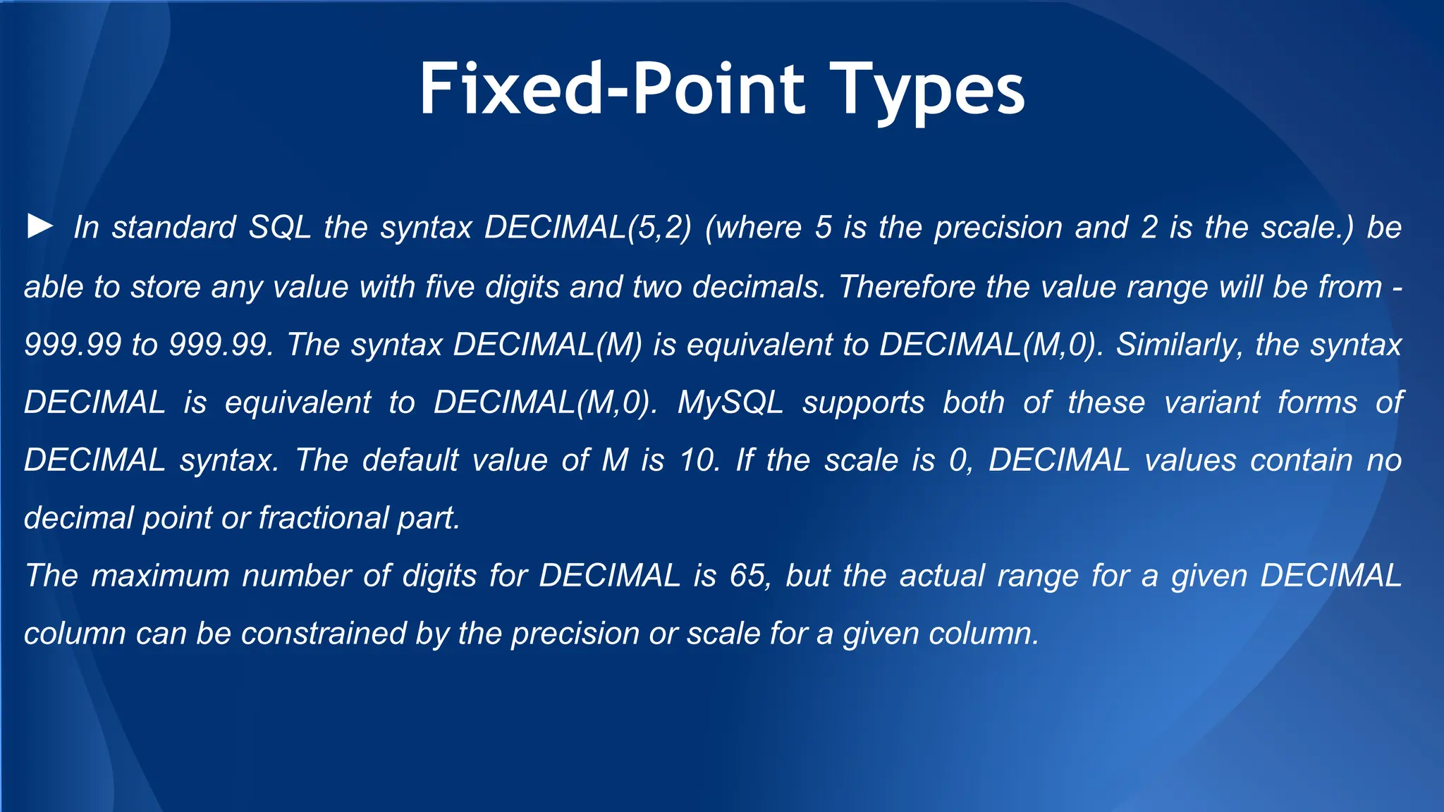 Fixed-Point Types
► In standard SQL the syntax DECIMAL(5,2) (where 5 is the precision and 2 is the scale.) be
able to store any value with five digits and two decimals. Therefore the value range will be from -
999.99 to 999.99. The syntax DECIMAL(M) is equivalent to DECIMAL(M,0). Similarly, the syntax
DECIMAL is equivalent to DECIMAL(M,0). MySQL supports both of these variant forms of
DECIMAL syntax. The default value of M is 10. If the scale is 0, DECIMAL values contain no
decimal point or fractional part.
The maximum number of digits for DECIMAL is 65, but the actual range for a given DECIMAL
column can be constrained by the precision or scale for a given column.
 