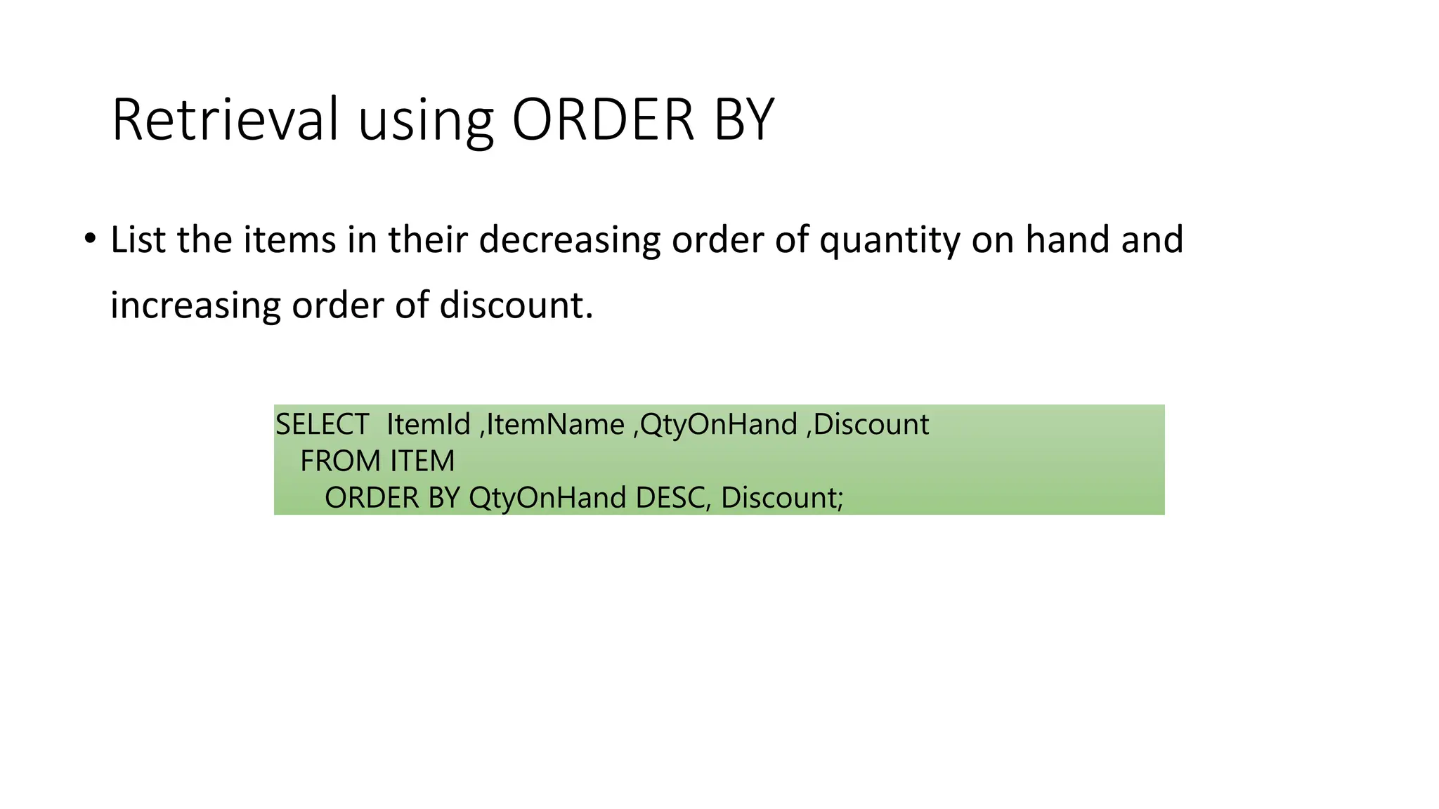Retrieval using ORDER BY
• List the items in their decreasing order of quantity on hand and
increasing order of discount.
SELECT ItemId ,ItemName ,QtyOnHand ,Discount
FROM ITEM
ORDER BY QtyOnHand DESC, Discount;
 