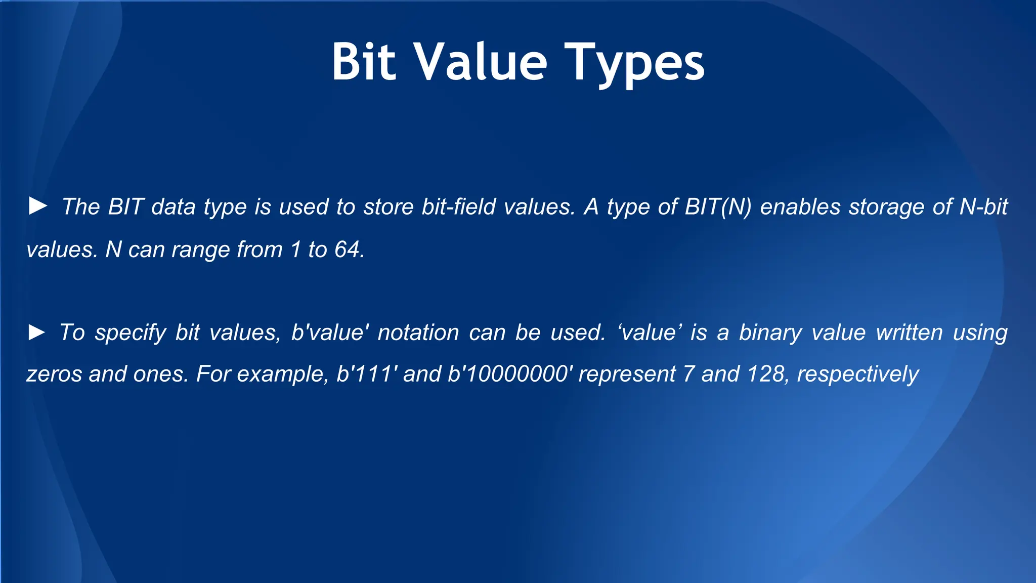 Bit Value Types
► The BIT data type is used to store bit-field values. A type of BIT(N) enables storage of N-bit
values. N can range from 1 to 64.
► To specify bit values, b'value' notation can be used. ‘value’ is a binary value written using
zeros and ones. For example, b'111' and b'10000000' represent 7 and 128, respectively
 