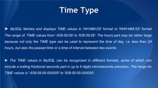 Time Type
► MySQL fetches and displays TIME values in 'HH:MM:SS' format or 'HHH:MM:SS' format
The range of. TIME values from '-838:59:59' to '838:59:59'. The hours part may be rather large
because not only the TIME type can be used to represent the time of day, i.e. less than 24
hours, but also the passed time or a time of interval between two events.
► The TIME values in MySQL can be recognized in different formats, some of which can
include a trailing fractional seconds part in up to 6 digits microseconds precision. The range for
TIME values is '-838:59:59.000000' to '838:59:59.000000'.
 