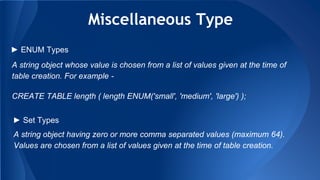 Miscellaneous Type
A string object whose value is chosen from a list of values given at the time of
table creation. For example -
CREATE TABLE length ( length ENUM('small', 'medium', 'large') );
► ENUM Types
► Set Types
A string object having zero or more comma separated values (maximum 64).
Values are chosen from a list of values given at the time of table creation.
 