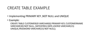 CREATE TABLE EXAMPLE
• Implementing PRIMARY KEY ,NOT NULL and UNIQUE
• Example:
CREATE TABLE CUSTOMER(ID VARCHAR(6) PRIMARY KEY, CUSTOMERNAME
VARCHAR(30) NOT NULL, DATEOFREG DATE,USERID VARCHAR(15)
UNIQUE,PASSWORD VARCHAR(15) NOT NULL);
 