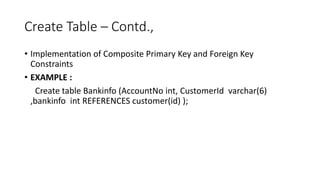 Create Table – Contd.,
• Implementation of Composite Primary Key and Foreign Key
Constraints
• EXAMPLE :
Create table Bankinfo (AccountNo int, CustomerId varchar(6)
,bankinfo int REFERENCES customer(id) );
 