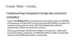 Create Table – Contd.,
•Implementing Composite Foreign key constraint
•EXAMPLE :
Create table Billing (BillId number(4) constraint billing_billid_pk PRIMARY
KEY,Accountno number(10) ,CustomerId varchar2(6) ,BillAmt number(7,2)
constraint billing_billamt_Nnull NOT NULL,Billdate date DEFAULT
sysdate,PaymentType varchar2(12) constraint
billing_paymenttype CHECK(PaymentType in (‘Creditcard', ‘Debitcard')
),constraint billing_composite_fk FOREIGN KEY(AccountNo, CustomerId)
references BankInfo (AccountNo, CustomerId));
 