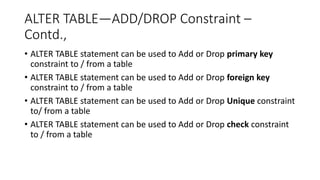 ALTER TABLE—ADD/DROP Constraint –
Contd.,
• ALTER TABLE statement can be used to Add or Drop primary key
constraint to / from a table
• ALTER TABLE statement can be used to Add or Drop foreign key
constraint to / from a table
• ALTER TABLE statement can be used to Add or Drop Unique constraint
to/ from a table
• ALTER TABLE statement can be used to Add or Drop check constraint
to / from a table
 