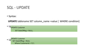 SQL - UPDATE
• Syntax:
UPDATE tablename SET column_name =value [ WHERE condition]
• Updating All Rows
• Updating Particular rows
UPDATE Customer
SET DateOfReg = NULL;
UPDATE Customer
SET DateOfReg = NULL
Where CustomerId = 'C1';
 
