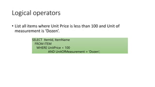 Logical operators
• List all items where Unit Price is less than 100 and Unit of
measurement is ‘Dozen’.
SELECT ItemId, ItemName
FROM ITEM
WHERE UnitPrice < 100
AND UnitOfMeasurement = ‘Dozen’;
 