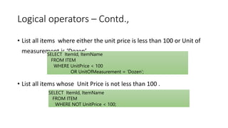 Logical operators – Contd.,
• List all items where either the unit price is less than 100 or Unit of
measurement is ‘Dozen’
• List all items whose Unit Price is not less than 100 .
SELECT ItemId, ItemName
FROM ITEM
WHERE UnitPrice < 100
OR UnitOfMeasurement = ‘Dozen’;
SELECT ItemId, ItemName
FROM ITEM
WHERE NOT UnitPrice < 100;
 