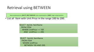 Retrieval using BETWEEN
• List all Item with Unit Price in the range 100 to 200.
OR
SELECT ItemId, ItemName
FROM ITEM
WHERE UnitPrice >= 100
AND UnitPrice <= 200;
SELECT ItemId, ItemName
FROM ITEM
WHERE UnitPrice
BETWEEN 100 AND 200;
 
