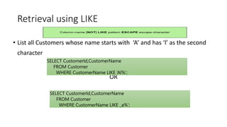 Retrieval using LIKE
• List all Customers whose name starts with ‘A’ and has ‘l’ as the second
character
OR
SELECT CustomerId,CustomerName
FROM Customer
WHERE CustomerName LIKE ‘Al%’;
SELECT CustomerId,CustomerName
FROM Customer
WHERE CustomerName LIKE _a%’;
 