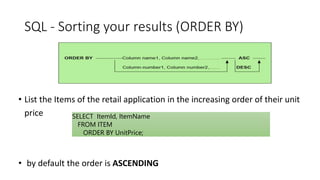 SQL - Sorting your results (ORDER BY)
• List the Items of the retail application in the increasing order of their unit
price
• by default the order is ASCENDING
SELECT ItemId, ItemName
FROM ITEM
ORDER BY UnitPrice;
 