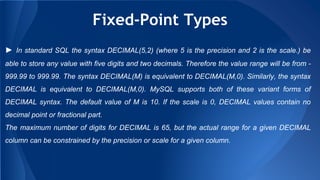 Fixed-Point Types
► In standard SQL the syntax DECIMAL(5,2) (where 5 is the precision and 2 is the scale.) be
able to store any value with five digits and two decimals. Therefore the value range will be from -
999.99 to 999.99. The syntax DECIMAL(M) is equivalent to DECIMAL(M,0). Similarly, the syntax
DECIMAL is equivalent to DECIMAL(M,0). MySQL supports both of these variant forms of
DECIMAL syntax. The default value of M is 10. If the scale is 0, DECIMAL values contain no
decimal point or fractional part.
The maximum number of digits for DECIMAL is 65, but the actual range for a given DECIMAL
column can be constrained by the precision or scale for a given column.
 