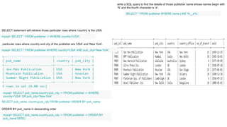 SELECT statement will retrieve those particular rows where 'country' is the USA.
mysql> SELECT * FROM publisher -> WHERE country='USA';
particular rows where country and city of the publisher are 'USA' and 'New York'.
mysql> SELECT * FROM publisher WHERE country='USA‘ AND pub_city='New York';
mysql> SELECT pub_name,country,pub_city -> FROM publisher -> WHERE
country='USA' OR pub_city='New York'
SELECT pub_name, country,pub_city FROM publisher ORDER BY pub_name;
ORDER BY pub_name in descending order
mysql> SELECT pub_name,country,pub_city -> FROM publisher -> ORDER BY
pub_name DESC;
SELECT * FROM publisher WHERE name LIKE 'N__e%';
write a SQL query to find the details of those publisher name whose names begin with
‘N’ and the fourth character is ‘e'.
 