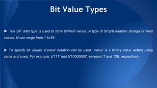 Bit Value Types
► The BIT data type is used to store bit-field values. A type of BIT(N) enables storage of N-bit
values. N can range from 1 to 64.
► To specify bit values, b'value' notation can be used. ‘value’ is a binary value written using
zeros and ones. For example, b'111' and b'10000000' represent 7 and 128, respectively
 
