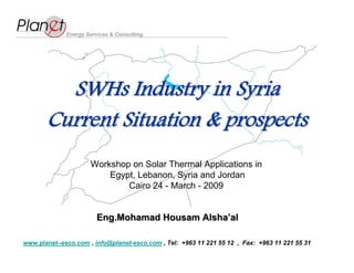 Energy Services & Consulting




         SWHs Industry in Syria
       Current Situation & prospects
                     Workshop on Solar Thermal Applications in
                         Egypt, Lebanon, Syria and Jordan
                             Cairo 24 - March - 2009


                        Eng.Mohamad Housam Alsha’al
www.planet–esco.com , info@planet-esco.com , Tel: +963 11 221 55 12 , Fax: +963 11 221 55 31
 