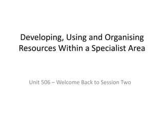 Developing, Using and Organising
Resources Within a Specialist Area
Unit 506 – Welcome Back to Session Two
 