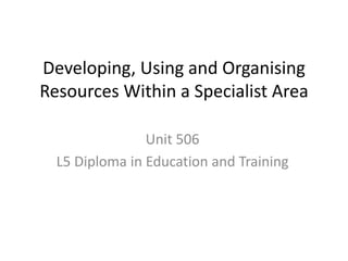 Developing, Using and Organising
Resources Within a Specialist Area
Unit 506
L5 Diploma in Education and Training
 